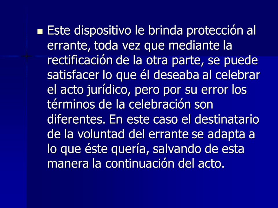 Este dispositivo le brinda protección al errante, toda vez que mediante la rectificación de la otra parte, se puede satisfacer lo que él deseaba al celebrar el acto jurídico, pero por su error los términos de la celebración son diferentes.
