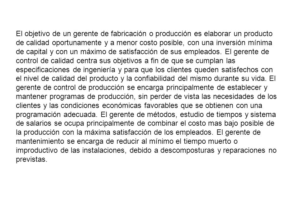 El objetivo de un gerente de fabricación o producción es elaborar un producto de calidad oportunamente y a menor costo posible, con una inversión mínima de capital y con un máximo de satisfacción de sus empleados.