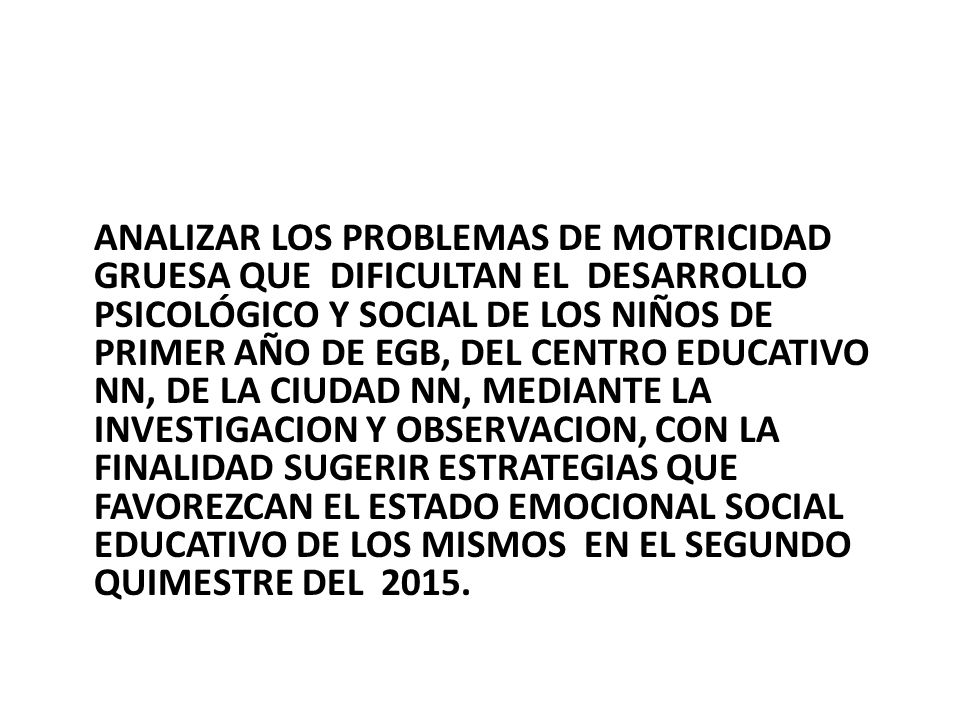 ANALIZAR LOS PROBLEMAS DE MOTRICIDAD GRUESA QUE DIFICULTAN EL DESARROLLO PSICOLÓGICO Y SOCIAL DE LOS NIÑOS DE PRIMER AÑO DE EGB, DEL CENTRO EDUCATIVO NN, DE LA CIUDAD NN, MEDIANTE LA INVESTIGACION Y OBSERVACION, CON LA FINALIDAD SUGERIR ESTRATEGIAS QUE FAVOREZCAN EL ESTADO EMOCIONAL SOCIAL EDUCATIVO DE LOS MISMOS EN EL SEGUNDO QUIMESTRE DEL 2015.