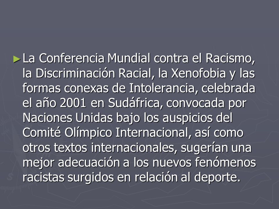 La Conferencia Mundial contra el Racismo, la Discriminación Racial, la Xenofobia y las formas conexas de Intolerancia, celebrada el año 2001 en Sudáfrica, convocada por Naciones Unidas bajo los auspicios del Comité Olímpico Internacional, así como otros textos internacionales, sugerían una mejor adecuación a los nuevos fenómenos racistas surgidos en relación al deporte.