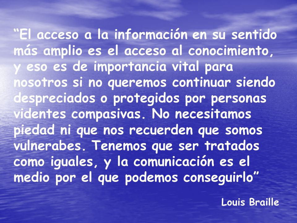 El acceso a la información en su sentido más amplio es el acceso al conocimiento, y eso es de importancia vital para nosotros si no queremos continuar siendo despreciados o protegidos por personas videntes compasivas. No necesitamos piedad ni que nos recuerden que somos vulnerabes. Tenemos que ser tratados como iguales, y la comunicación es el medio por el que podemos conseguirlo