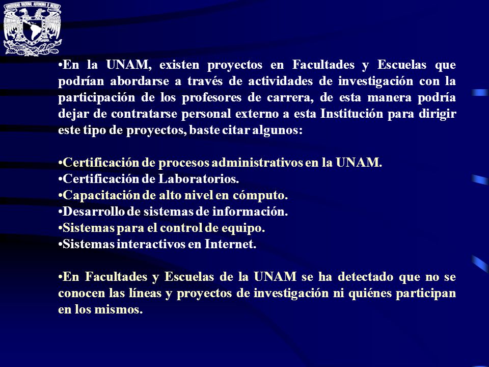 En la UNAM, existen proyectos en Facultades y Escuelas que podrían abordarse a través de actividades de investigación con la participación de los profesores de carrera, de esta manera podría dejar de contratarse personal externo a esta Institución para dirigir este tipo de proyectos, baste citar algunos: