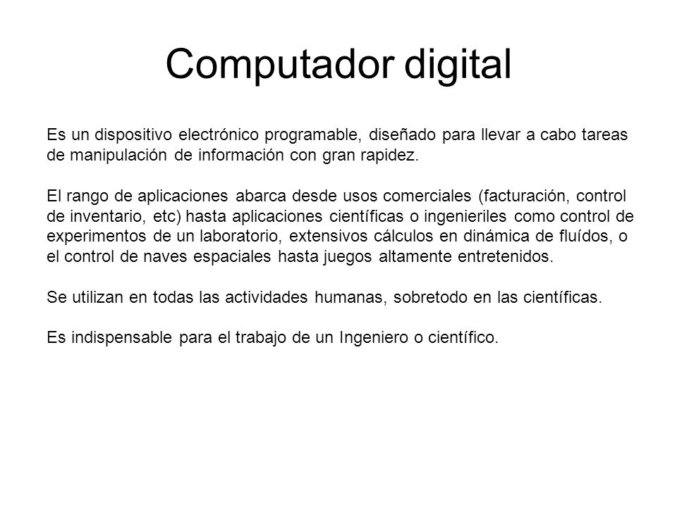 Computador digital Es un dispositivo electrónico programable, diseñado para llevar a cabo tareas de manipulación de información con gran rapidez.