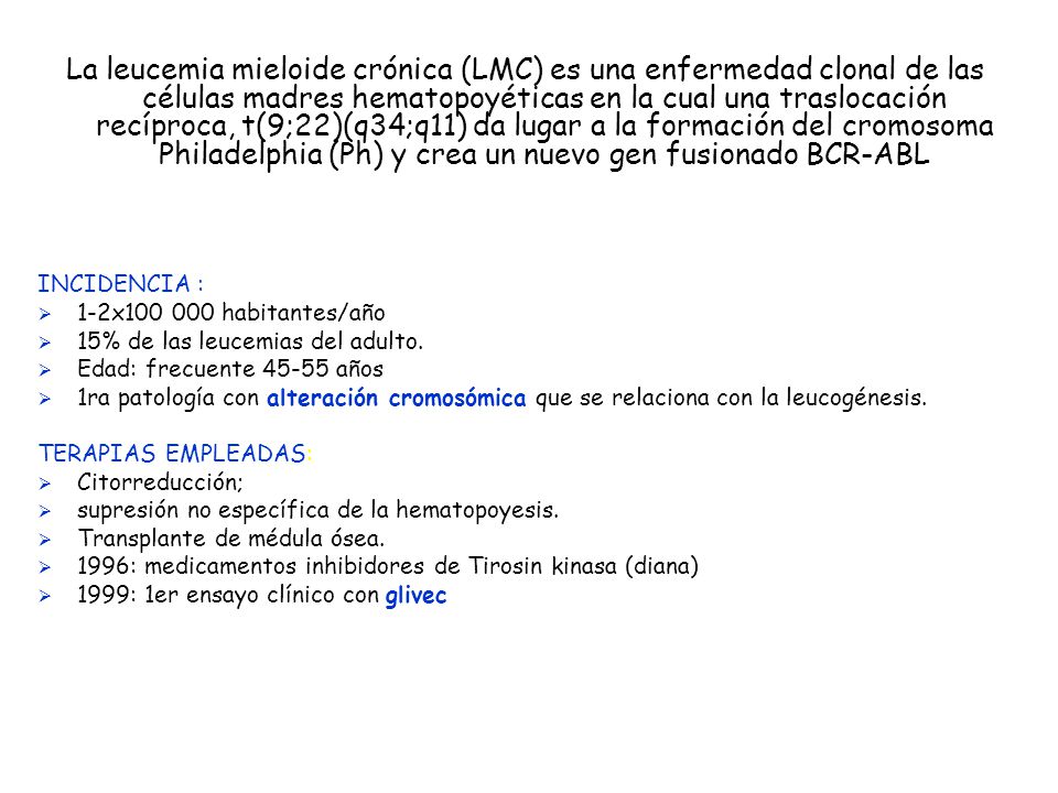 La leucemia mieloide crónica (LMC) es una enfermedad clonal de las células madres hematopoyéticas en la cual una traslocación recíproca, t(9;22)(q34;q11) da lugar a la formación del cromosoma Philadelphia (Ph) y crea un nuevo gen fusionado BCR-ABL