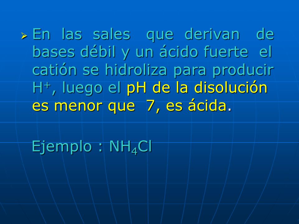 En las sales que derivan de bases débil y un ácido fuerte el catión se hidroliza para producir H+, luego el pH de la disolución es menor que 7, es ácida.