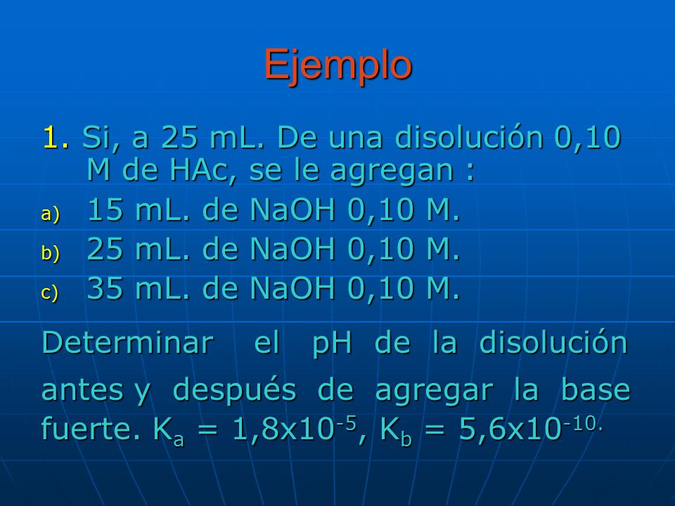 Ejemplo 1. Si, a 25 mL. De una disolución 0,10 M de HAc, se le agregan : 15 mL. de NaOH 0,10 M. 25 mL. de NaOH 0,10 M.