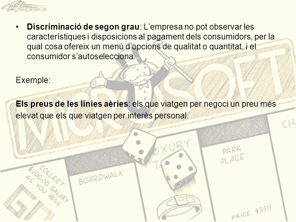 Discriminació de segon grau: L’empresa no pot observar les característiques i disposicions al pagament dels consumidors, per la qual cosa ofereix un menú d’opcions de qualitat o quantitat, i el consumidor s’autoselecciona.