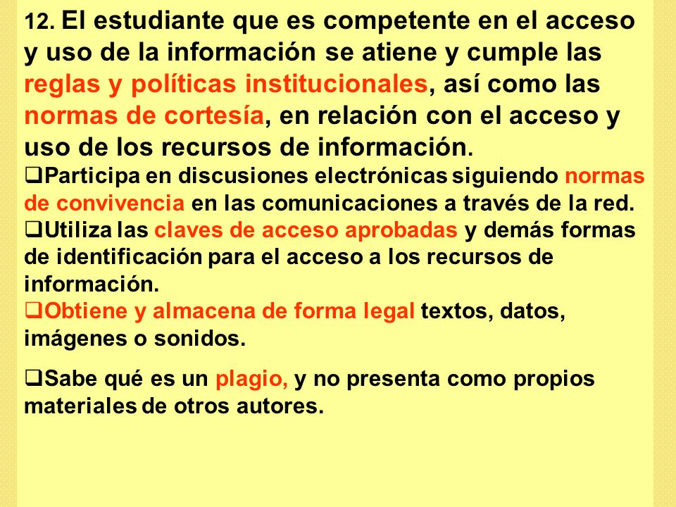 12. El estudiante que es competente en el acceso y uso de la información se atiene y cumple las reglas y políticas institucionales, así como las normas de cortesía, en relación con el acceso y uso de los recursos de información.