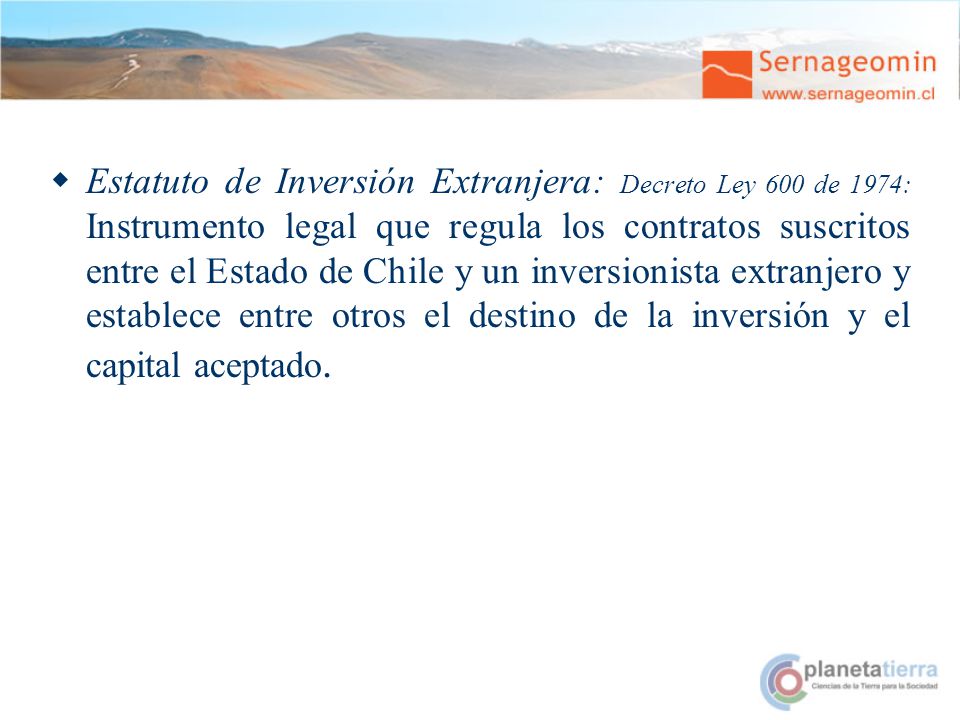 Estatuto de Inversión Extranjera: Decreto Ley 600 de 1974: Instrumento legal que regula los contratos suscritos entre el Estado de Chile y un inversionista extranjero y establece entre otros el destino de la inversión y el capital aceptado.