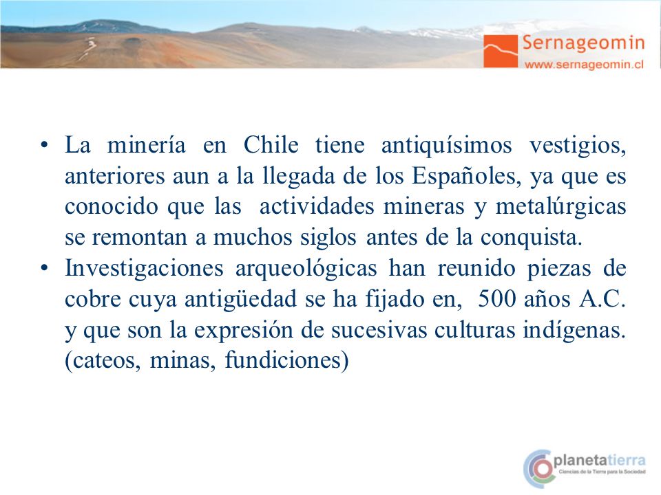 La minería en Chile tiene antiquísimos vestigios, anteriores aun a la llegada de los Españoles, ya que es conocido que las actividades mineras y metalúrgicas se remontan a muchos siglos antes de la conquista.