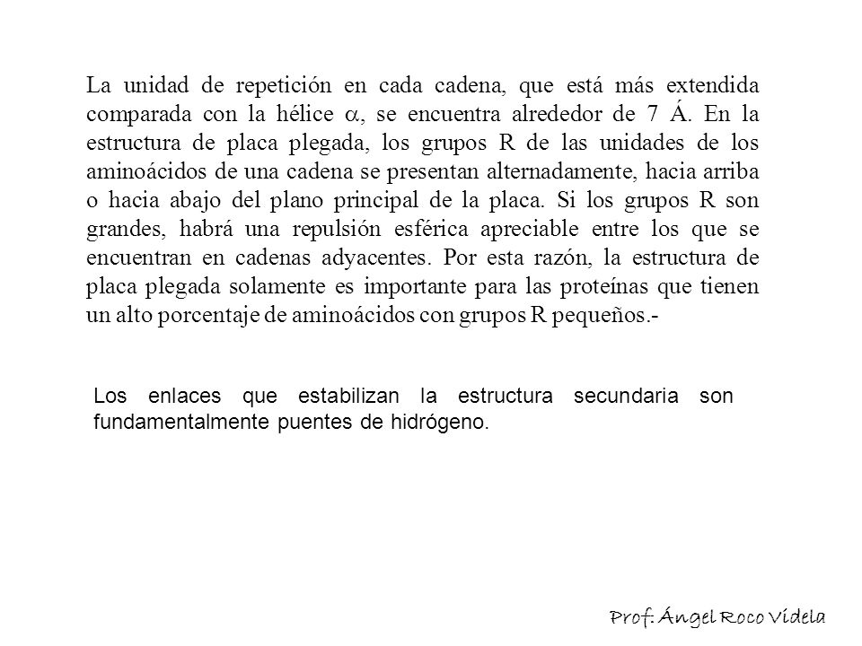 La unidad de repetición en cada cadena, que está más extendida comparada con la hélice , se encuentra alrededor de 7 Á. En la estructura de placa plegada, los grupos R de las unidades de los aminoácidos de una cadena se presentan alternadamente, hacia arriba o hacia abajo del plano principal de la placa. Si los grupos R son grandes, habrá una repulsión esférica apreciable entre los que se encuentran en cadenas adyacentes. Por esta razón, la estructura de placa plegada solamente es importante para las proteínas que tienen un alto porcentaje de aminoácidos con grupos R pequeños.-