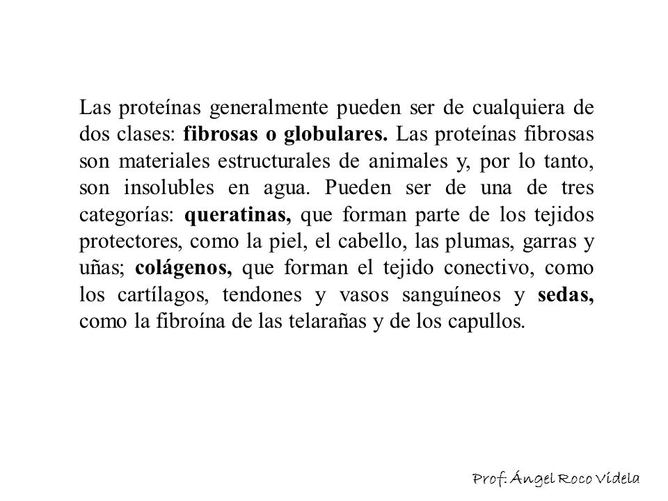 Las proteínas generalmente pueden ser de cualquiera de dos clases: fibrosas o globulares. Las proteínas fibrosas son materiales estructurales de animales y, por lo tanto, son insolubles en agua. Pueden ser de una de tres categorías: queratinas, que forman parte de los tejidos protectores, como la piel, el cabello, las plumas, garras y uñas; colágenos, que forman el tejido conectivo, como los cartílagos, tendones y vasos sanguíneos y sedas, como la fibroína de las telarañas y de los capullos.