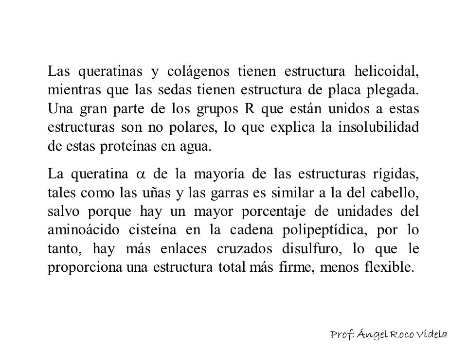 Las queratinas y colágenos tienen estructura helicoidal, mientras que las sedas tienen estructura de placa plegada. Una gran parte de los grupos R que están unidos a estas estructuras son no polares, lo que explica la insolubilidad de estas proteínas en agua.