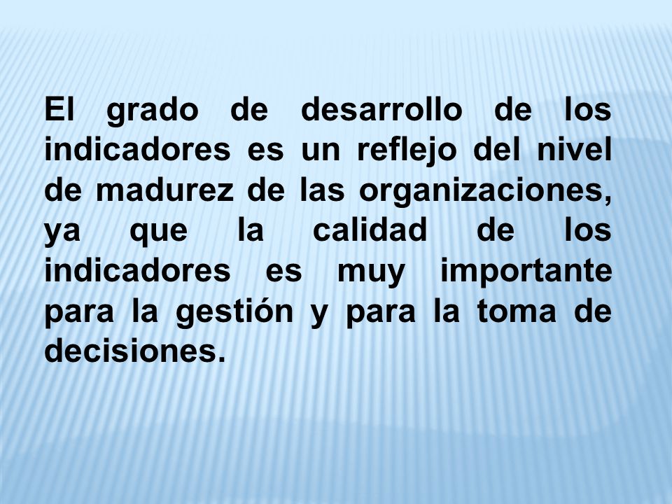 El grado de desarrollo de los indicadores es un reflejo del nivel de madurez de las organizaciones, ya que la calidad de los indicadores es muy importante para la gestión y para la toma de decisiones.