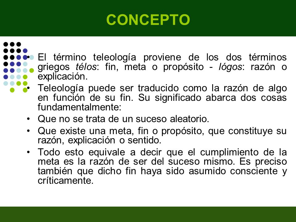 CONCEPTO El término teleología proviene de los dos términos griegos télos: fin, meta o propósito - lógos: razón o explicación.