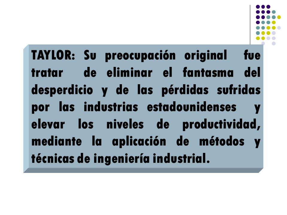 TAYLOR: Su preocupación original fue tratar de eliminar el fantasma del desperdicio y de las pérdidas sufridas por las industrias estadounidenses y elevar los niveles de productividad, mediante la aplicación de métodos y técnicas de ingeniería industrial.