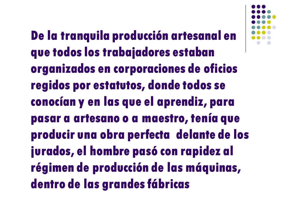 De la tranquila producción artesanal en que todos los trabajadores estaban organizados en corporaciones de oficios regidos por estatutos, donde todos se conocían y en las que el aprendiz, para pasar a artesano o a maestro, tenía que producir una obra perfecta delante de los jurados, el hombre pasó con rapidez al régimen de producción de las máquinas, dentro de las grandes fábricas