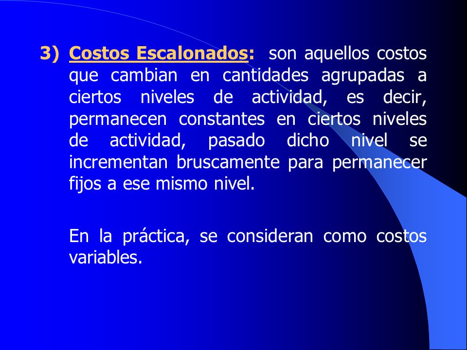 3) Costos Escalonados: son aquellos costos que cambian en cantidades agrupadas a ciertos niveles de actividad, es decir, permanecen constantes en ciertos niveles de actividad, pasado dicho nivel se incrementan bruscamente para permanecer fijos a ese mismo nivel.