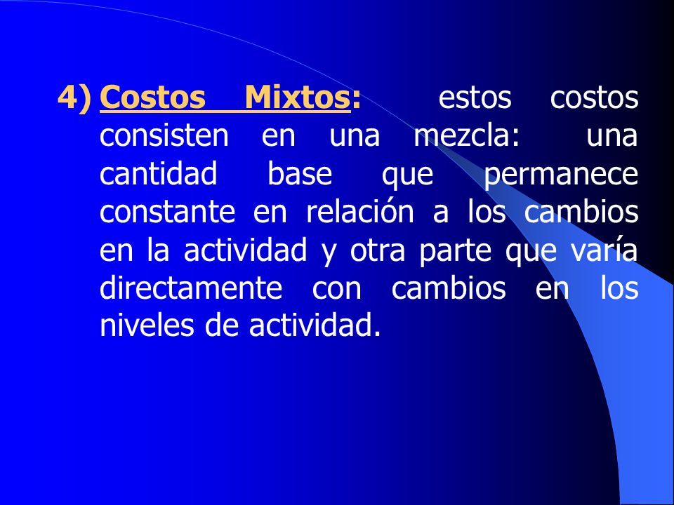 4) Costos Mixtos: estos costos consisten en una mezcla: una cantidad base que permanece constante en relación a los cambios en la actividad y otra parte que varía directamente con cambios en los niveles de actividad.