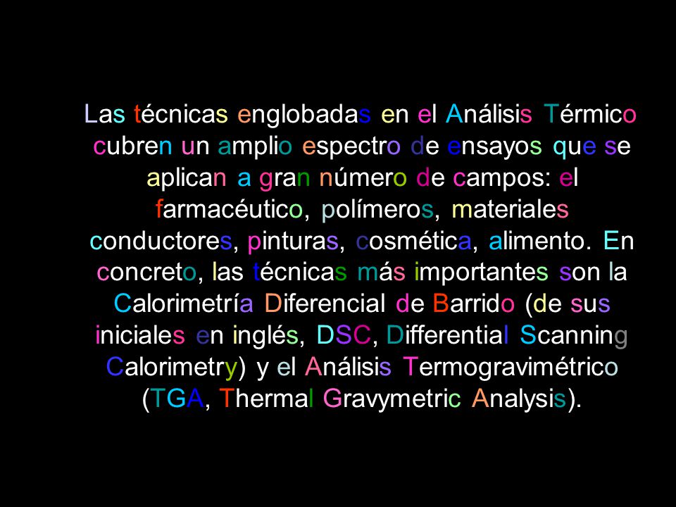 Las técnicas englobadas en el Análisis Térmico cubren un amplio espectro de ensayos que se aplican a gran número de campos: el farmacéutico, polímeros, materiales conductores, pinturas, cosmética, alimento.