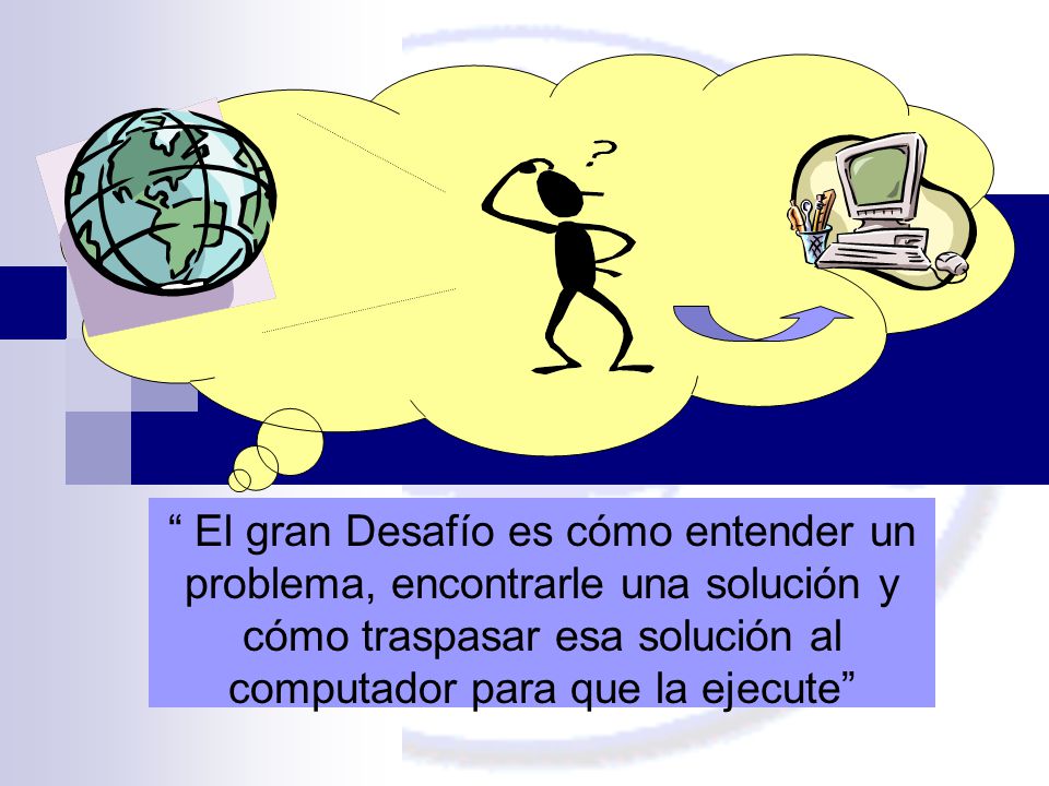 El gran Desafío es cómo entender un problema, encontrarle una solución y cómo traspasar esa solución al computador para que la ejecute