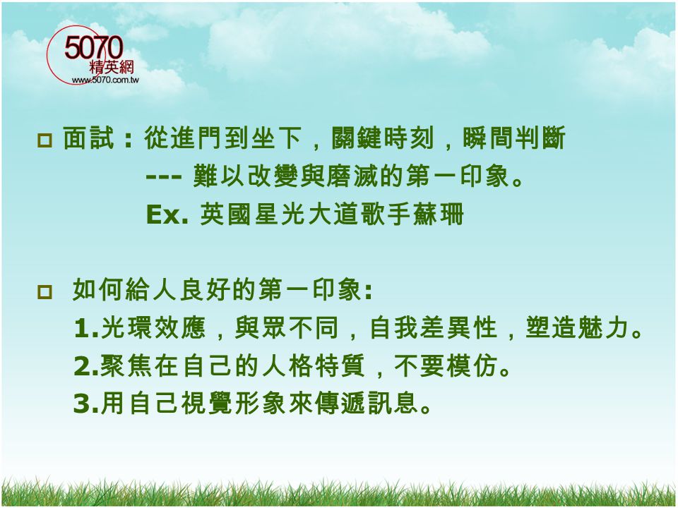 面試 : 從進門到坐下，關鍵時刻，瞬間判斷 --- 難以改變與磨滅的第一印象。 Ex. 英國星光大道歌手蘇珊. 如何給人良好的第一印象: 1.光環效應，與眾不同，自我差異性，塑造魅力。 2.聚焦在自己的人格特質，不要模仿。
