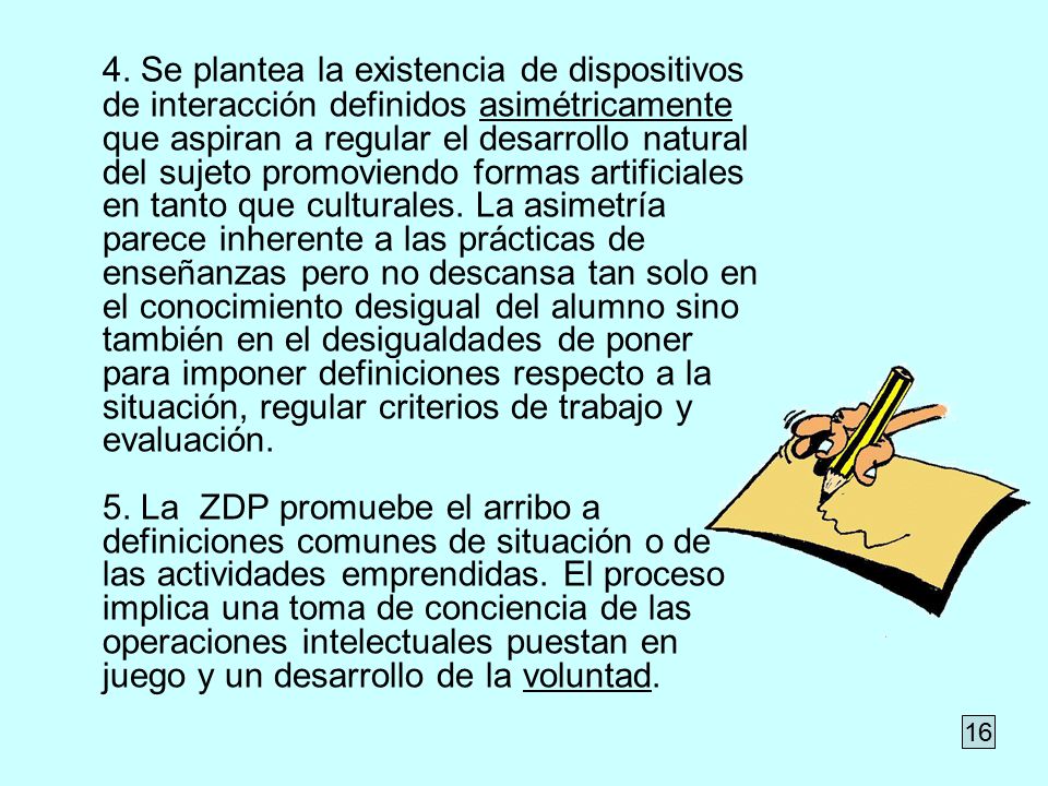 4. Se plantea la existencia de dispositivos de interacción definidos asimétricamente que aspiran a regular el desarrollo natural del sujeto promoviendo formas artificiales en tanto que culturales. La asimetría parece inherente a las prácticas de enseñanzas pero no descansa tan solo en el conocimiento desigual del alumno sino también en el desigualdades de poner para imponer definiciones respecto a la situación, regular criterios de trabajo y evaluación. 5. La ZDP promuebe el arribo a definiciones comunes de situación o de las actividades emprendidas. El proceso implica una toma de conciencia de las operaciones intelectuales puestan en juego y un desarrollo de la voluntad.