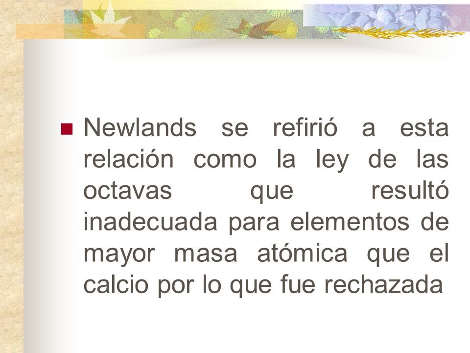 Newlands se refirió a esta relación como la ley de las octavas que resultó inadecuada para elementos de mayor masa atómica que el calcio por lo que fue rechazada