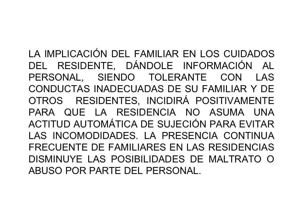 LA IMPLICACIÓN DEL FAMILIAR EN LOS CUIDADOS DEL RESIDENTE, DÁNDOLE INFORMACIÓN AL PERSONAL, SIENDO TOLERANTE CON LAS CONDUCTAS INADECUADAS DE SU FAMILIAR Y DE OTROS RESIDENTES, INCIDIRÁ POSITIVAMENTE PARA QUE LA RESIDENCIA NO ASUMA UNA ACTITUD AUTOMÁTICA DE SUJECIÓN PARA EVITAR LAS INCOMODIDADES.