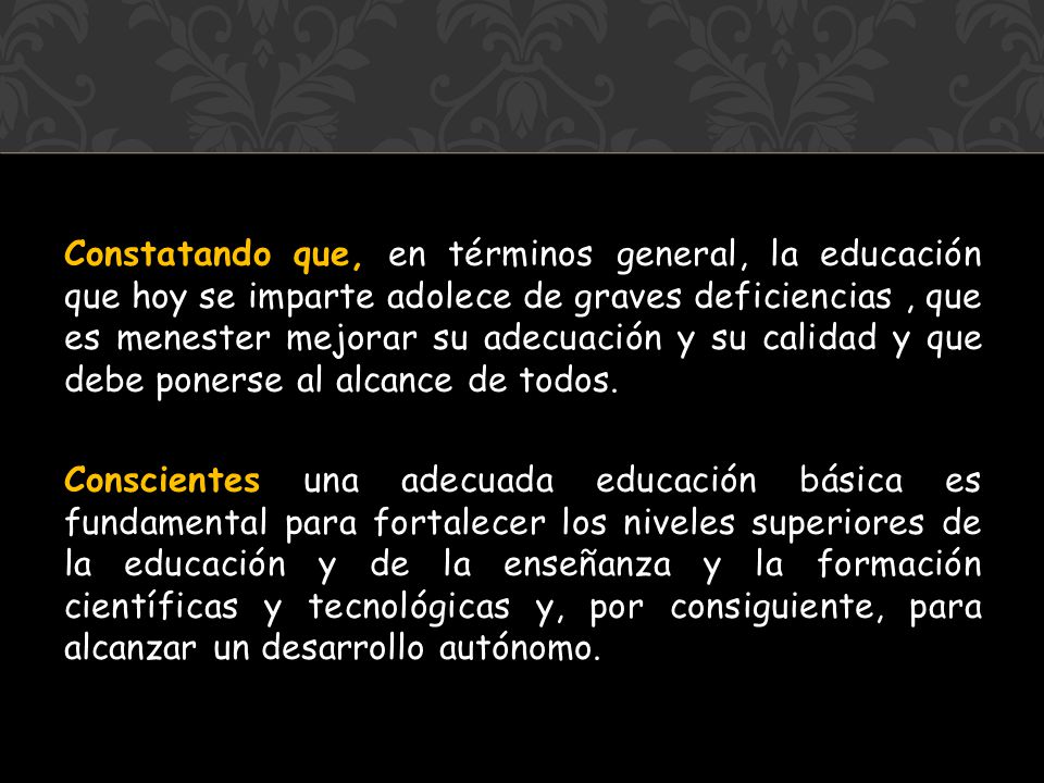 Constatando que, en términos general, la educación que hoy se imparte adolece de graves deficiencias , que es menester mejorar su adecuación y su calidad y que debe ponerse al alcance de todos.
