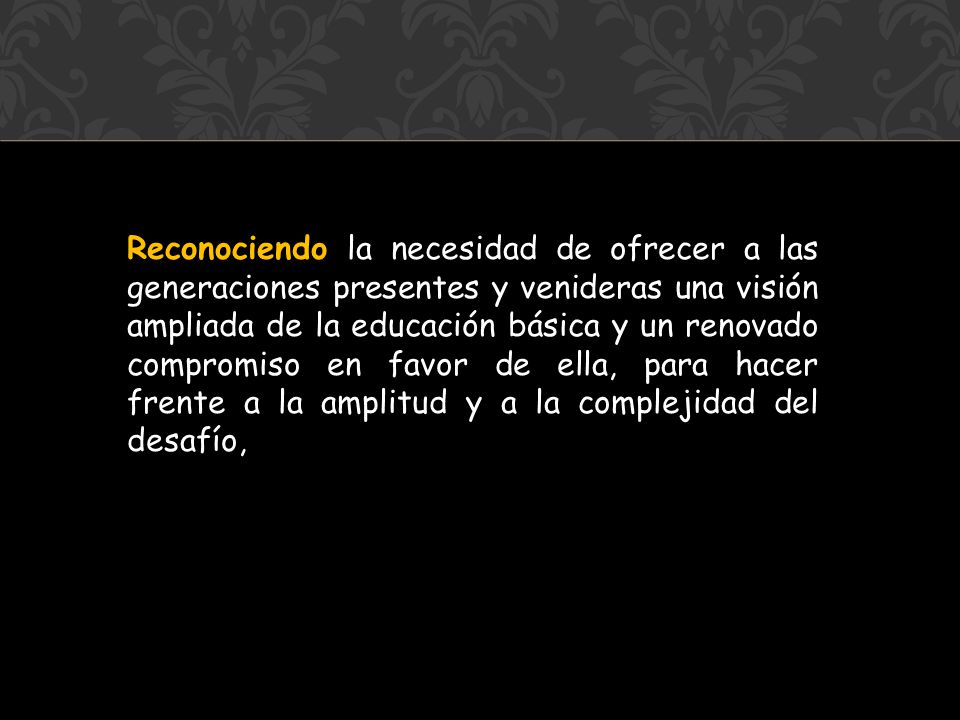 Reconociendo la necesidad de ofrecer a las generaciones presentes y venideras una visión ampliada de la educación básica y un renovado compromiso en favor de ella, para hacer frente a la amplitud y a la complejidad del desafío,