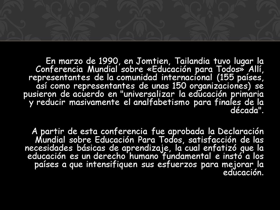 En marzo de 1990, en Jomtien, Tailandia tuvo lugar la Conferencia Mundial sobre «Educación para Todos» Allí, representantes de la comunidad internacional (155 países, así como representantes de unas 150 organizaciones) se pusieron de acuerdo en universalizar la educación primaria y reducir masivamente el analfabetismo para finales de la década .