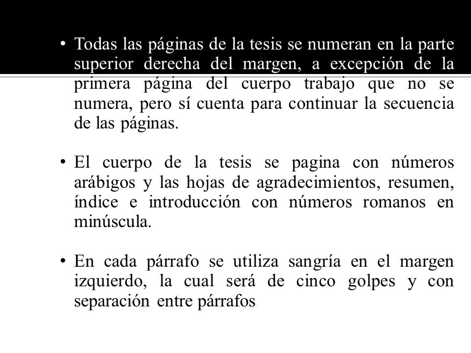 Todas las páginas de la tesis se numeran en la parte superior derecha del margen, a excepción de la primera página del cuerpo trabajo que no se numera, pero sí cuenta para continuar la secuencia de las páginas.