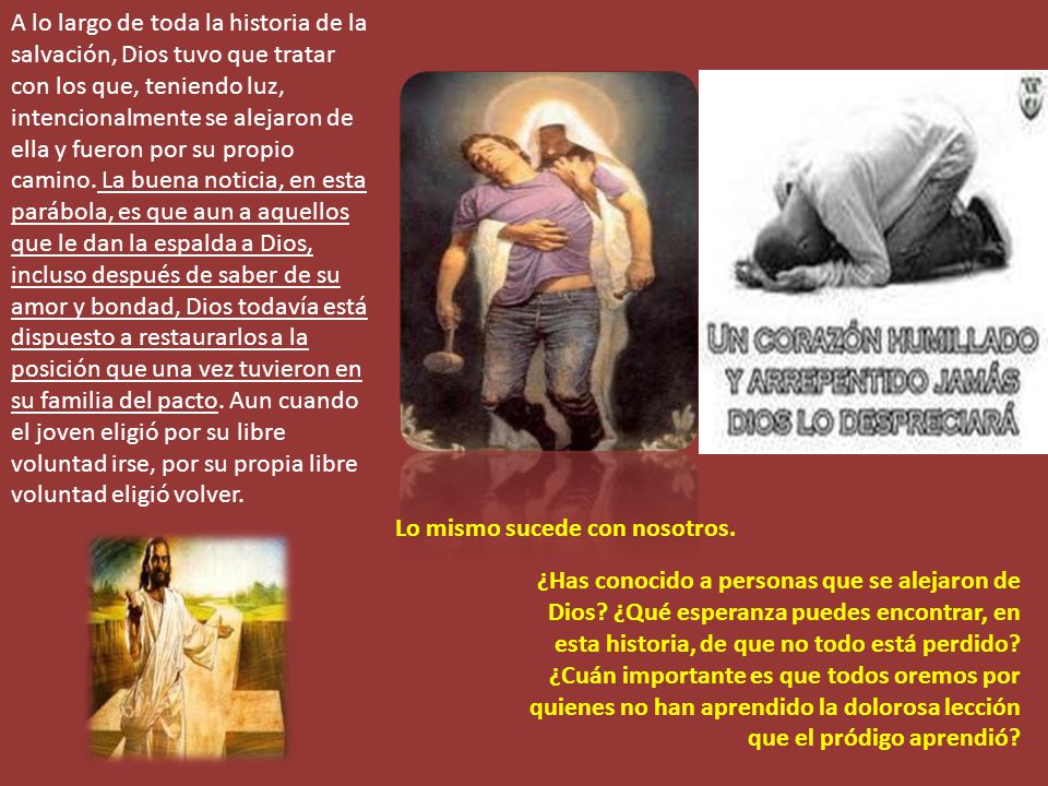 A lo largo de toda la historia de la salvación, Dios tuvo que tratar con los que, teniendo luz, intencionalmente se alejaron de ella y fueron por su propio camino. La buena noticia, en esta parábola, es que aun a aquellos que le dan la espalda a Dios, incluso después de saber de su amor y bondad, Dios todavía está dispuesto a restaurarlos a la posición que una vez tuvieron en su familia del pacto. Aun cuando el joven eligió por su libre voluntad irse, por su propia libre voluntad eligió volver.