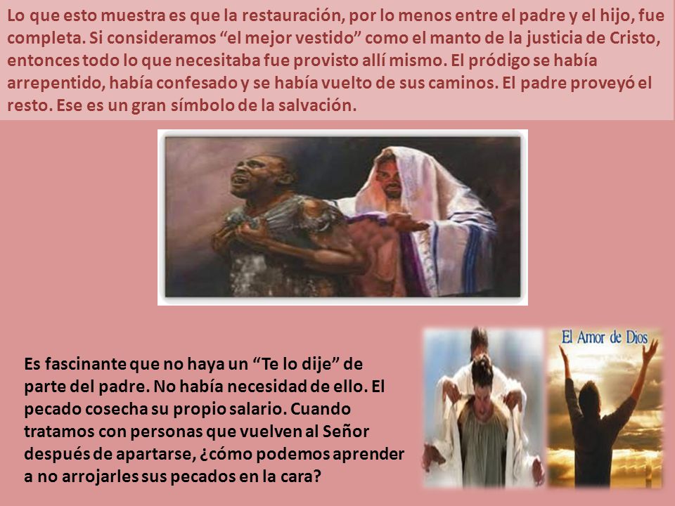 Lo que esto muestra es que la restauración, por lo menos entre el padre y el hijo, fue completa. Si consideramos el mejor vestido como el manto de la justicia de Cristo, entonces todo lo que necesitaba fue provisto allí mismo. El pródigo se había arrepentido, había confesado y se había vuelto de sus caminos. El padre proveyó el resto. Ese es un gran símbolo de la salvación.