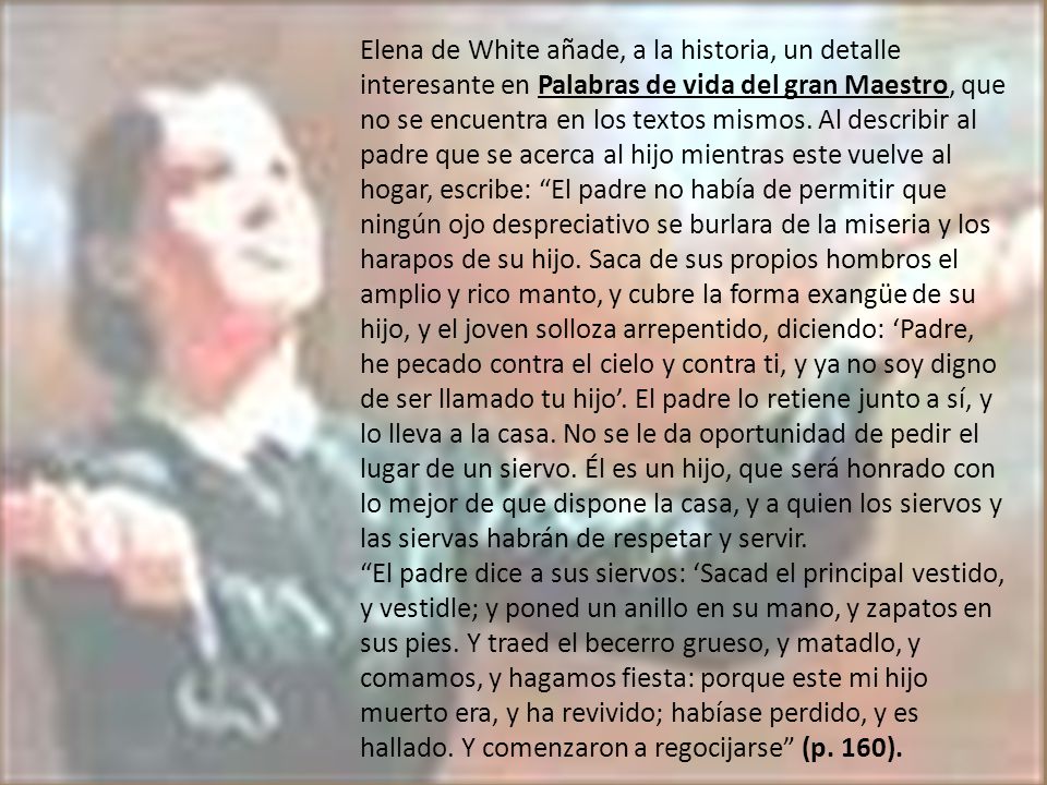 Elena de White añade, a la historia, un detalle interesante en Palabras de vida del gran Maestro, que no se encuentra en los textos mismos. Al describir al padre que se acerca al hijo mientras este vuelve al hogar, escribe: El padre no había de permitir que ningún ojo despreciativo se burlara de la miseria y los harapos de su hijo. Saca de sus propios hombros el amplio y rico manto, y cubre la forma exangüe de su hijo, y el joven solloza arrepentido, diciendo: ‘Padre, he pecado contra el cielo y contra ti, y ya no soy digno de ser llamado tu hijo’. El padre lo retiene junto a sí, y lo lleva a la casa. No se le da oportunidad de pedir el lugar de un siervo. Él es un hijo, que será honrado con lo mejor de que dispone la casa, y a quien los siervos y las siervas habrán de respetar y servir.
