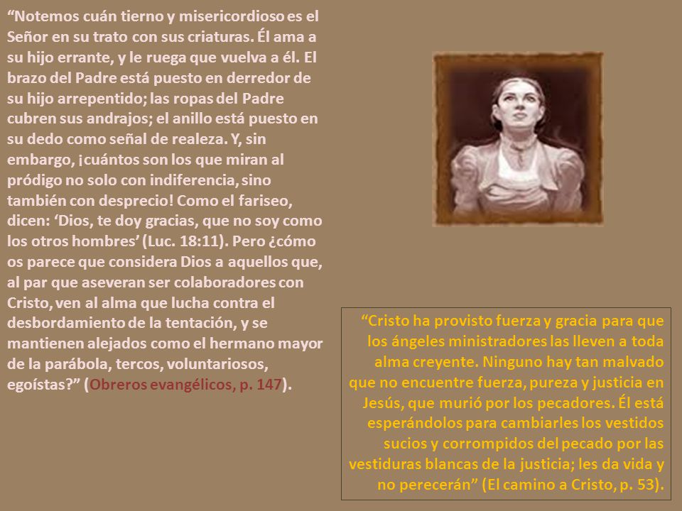 Notemos cuán tierno y misericordioso es el Señor en su trato con sus criaturas. Él ama a su hijo errante, y le ruega que vuelva a él. El brazo del Padre está puesto en derredor de su hijo arrepentido; las ropas del Padre cubren sus andrajos; el anillo está puesto en su dedo como señal de realeza. Y, sin embargo, ¡cuántos son los que miran al pródigo no solo con indiferencia, sino también con desprecio! Como el fariseo, dicen: ‘Dios, te doy gracias, que no soy como los otros hombres’ (Luc. 18:11). Pero ¿cómo os parece que considera Dios a aquellos que, al par que aseveran ser colaboradores con Cristo, ven al alma que lucha contra el desbordamiento de la tentación, y se mantienen alejados como el hermano mayor de la parábola, tercos, voluntariosos, egoístas (Obreros evangélicos, p. 147).