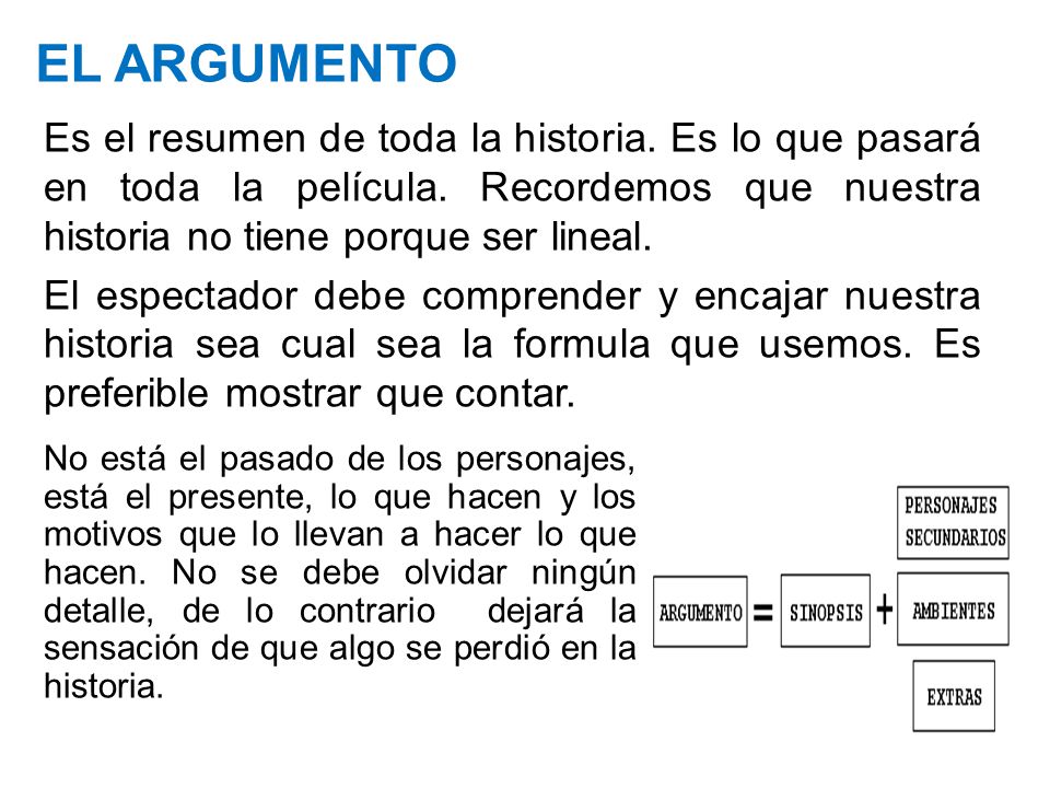 EL ARGUMENTO Es el resumen de toda la historia. Es lo que pasará en toda la película. Recordemos que nuestra historia no tiene porque ser lineal.