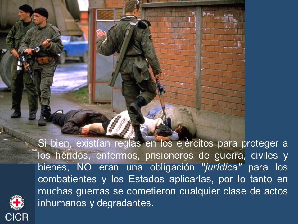 Si bien, existían reglas en los ejércitos para proteger a los heridos, enfermos, prisioneros de guerra, civiles y bienes, NO eran una obligación jurídica para los combatientes y los Estados aplicarlas, por lo tanto en muchas guerras se cometieron cualquier clase de actos inhumanos y degradantes.