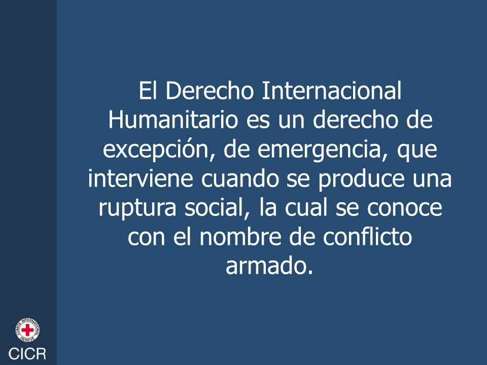 El Derecho Internacional Humanitario es un derecho de excepción, de emergencia, que interviene cuando se produce una ruptura social, la cual se conoce con el nombre de conflicto armado.