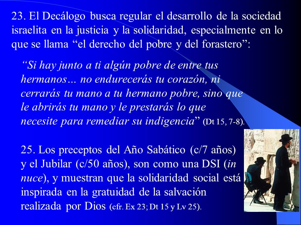 23. El Decálogo busca regular el desarrollo de la sociedad israelita en la justicia y la solidaridad, especialmente en lo que se llama el derecho del pobre y del forastero :