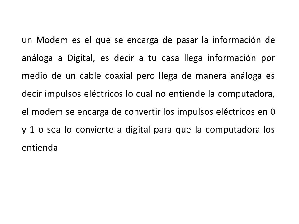 un Modem es el que se encarga de pasar la información de análoga a Digital, es decir a tu casa llega información por medio de un cable coaxial pero llega de manera análoga es decir impulsos eléctricos lo cual no entiende la computadora, el modem se encarga de convertir los impulsos eléctricos en 0 y 1 o sea lo convierte a digital para que la computadora los entienda