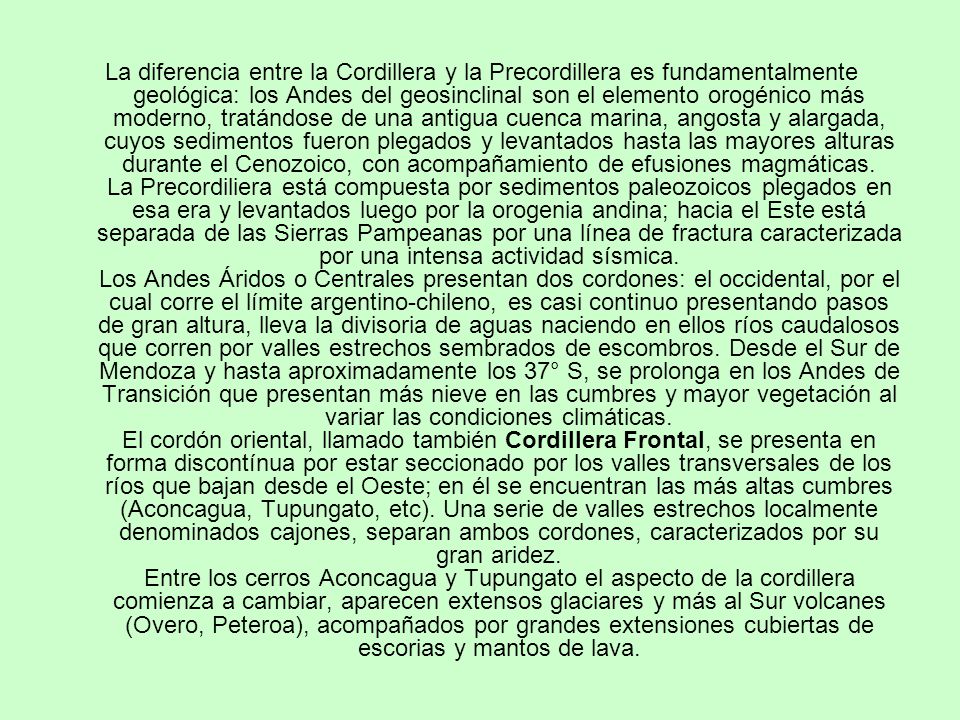 La diferencia entre la Cordillera y la Precordillera es fundamentalmente geológica: los Andes del geosinclinal son el elemento orogénico más moderno, tratándose de una antigua cuenca marina, angosta y alargada, cuyos sedimentos fueron plegados y levantados hasta las mayores alturas durante el Cenozoico, con acompañamiento de efusiones magmáticas.