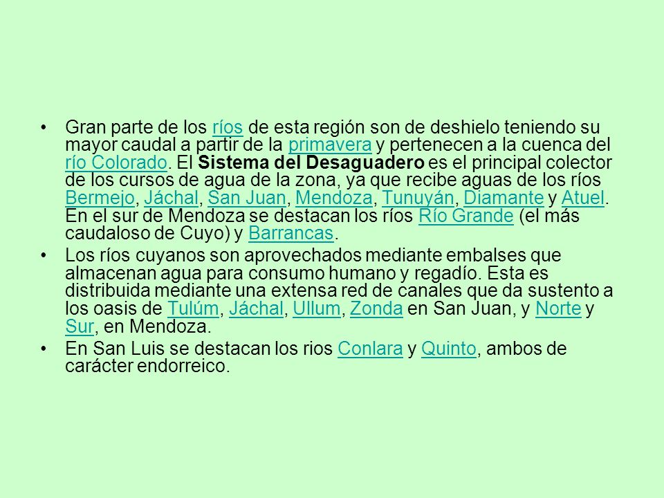 Gran parte de los ríos de esta región son de deshielo teniendo su mayor caudal a partir de la primavera y pertenecen a la cuenca del río Colorado. El Sistema del Desaguadero es el principal colector de los cursos de agua de la zona, ya que recibe aguas de los ríos Bermejo, Jáchal, San Juan, Mendoza, Tunuyán, Diamante y Atuel. En el sur de Mendoza se destacan los ríos Río Grande (el más caudaloso de Cuyo) y Barrancas.