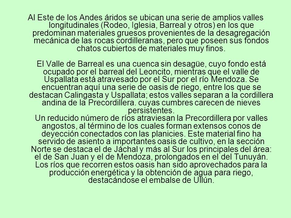 Al Este de los Andes áridos se ubican una serie de amplios valles longitudinales (Rodeo, Iglesia, Barreal y otros) en los que predominan materiales gruesos provenientes de la desagregación mecánica de las rocas cordilleranas, pero que poseen sus fondos chatos cubiertos de materiales muy finos.