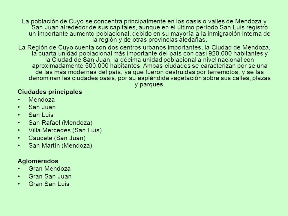 La población de Cuyo se concentra principalmente en los oasis o valles de Mendoza y San Juan alrededor de sus capitales, aunque en el último período San Luis registró un importante aumento poblacional, debido en su mayoría a la inmigración interna de la región y de otras provincias aledañas.