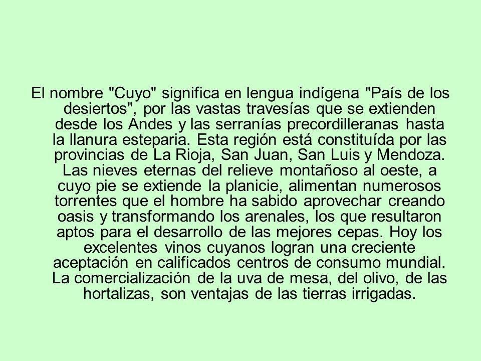 El nombre Cuyo significa en lengua indígena País de los desiertos , por las vastas travesías que se extienden desde los Andes y las serranías precordilleranas hasta la llanura esteparia.