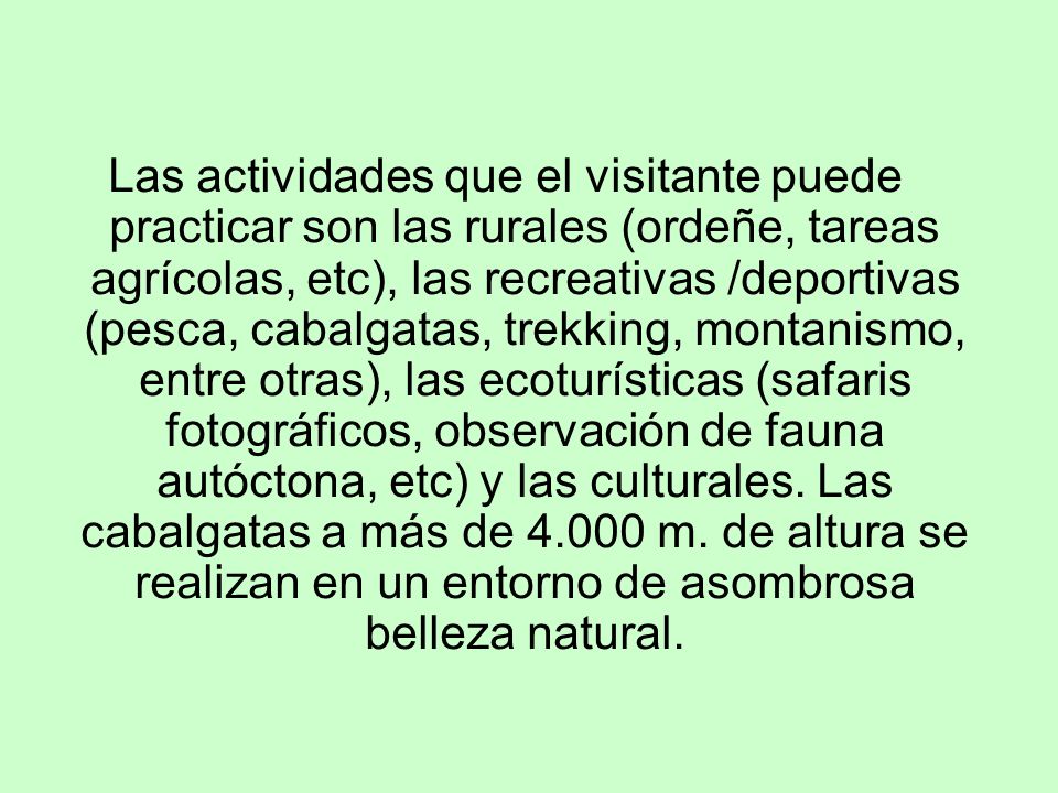 Las actividades que el visitante puede practicar son las rurales (ordeñe, tareas agrícolas, etc), las recreativas /deportivas (pesca, cabalgatas, trekking, montanismo, entre otras), las ecoturísticas (safaris fotográficos, observación de fauna autóctona, etc) y las culturales.