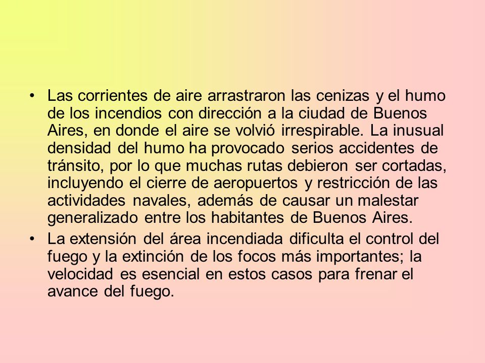 Las corrientes de aire arrastraron las cenizas y el humo de los incendios con dirección a la ciudad de Buenos Aires, en donde el aire se volvió irrespirable. La inusual densidad del humo ha provocado serios accidentes de tránsito, por lo que muchas rutas debieron ser cortadas, incluyendo el cierre de aeropuertos y restricción de las actividades navales, además de causar un malestar generalizado entre los habitantes de Buenos Aires.