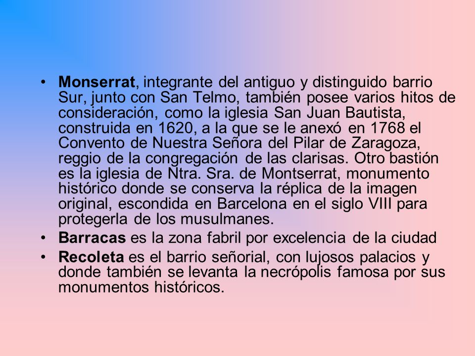 Monserrat, integrante del antiguo y distinguido barrio Sur, junto con San Telmo, también posee varios hitos de consideración, como la iglesia San Juan Bautista, construida en 1620, a la que se le anexó en 1768 el Convento de Nuestra Señora del Pilar de Zaragoza, reggio de la congregación de las clarisas. Otro bastión es la iglesia de Ntra. Sra. de Montserrat, monumento histórico donde se conserva la réplica de la imagen original, escondida en Barcelona en el siglo VIII para protegerla de los musulmanes.
